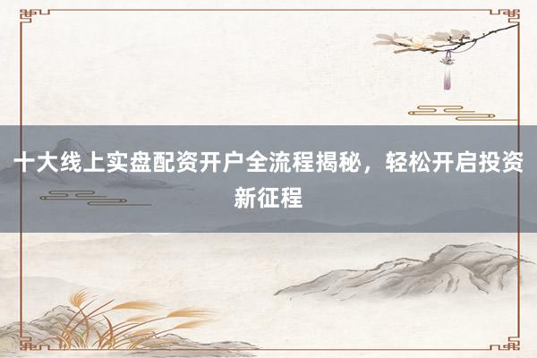 十大线上实盘配资开户全流程揭秘，轻松开启投资新征程