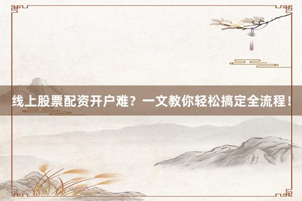 线上股票配资开户难？一文教你轻松搞定全流程！