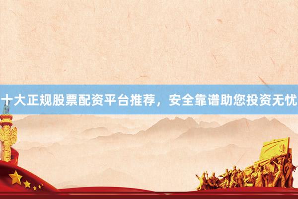十大正规股票配资平台推荐，安全靠谱助您投资无忧