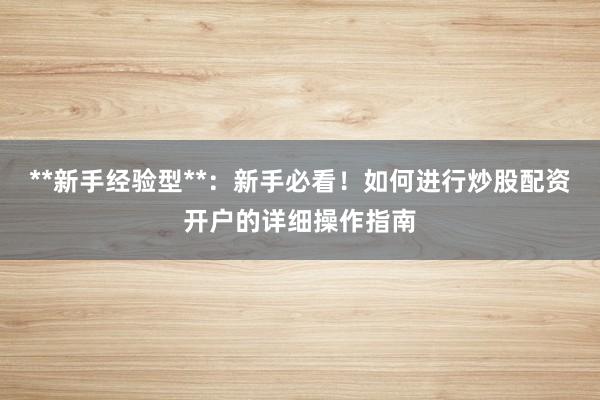**新手经验型**：新手必看！如何进行炒股配资开户的详细操作指南