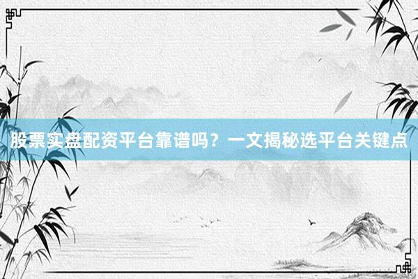 股票实盘配资平台靠谱吗？一文揭秘选平台关键点