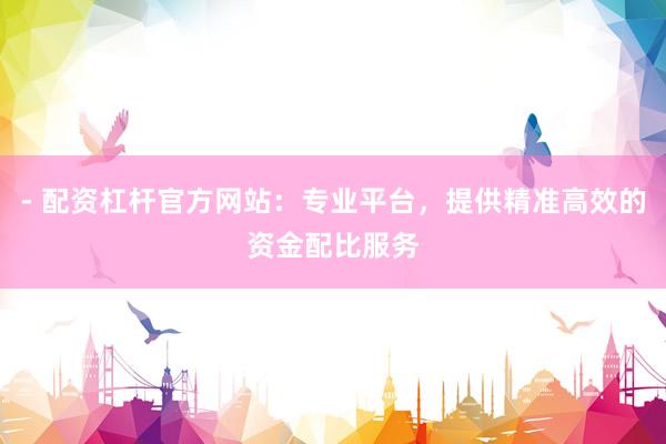 - 配资杠杆官方网站：专业平台，提供精准高效的资金配比服务