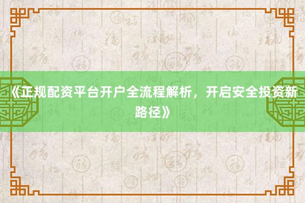 《正规配资平台开户全流程解析，开启安全投资新路径》