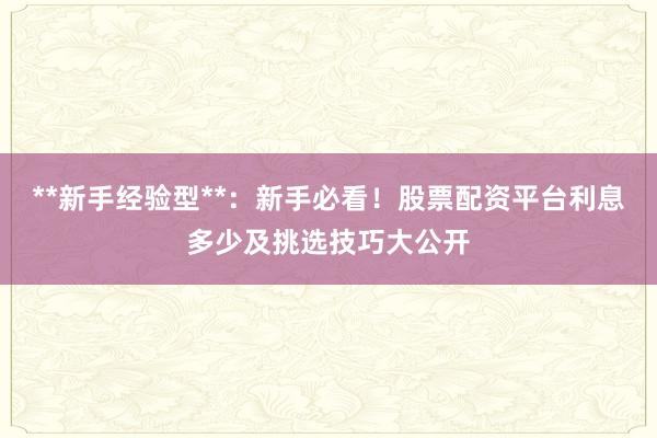 **新手经验型**：新手必看！股票配资平台利息多少及挑选技巧大公开