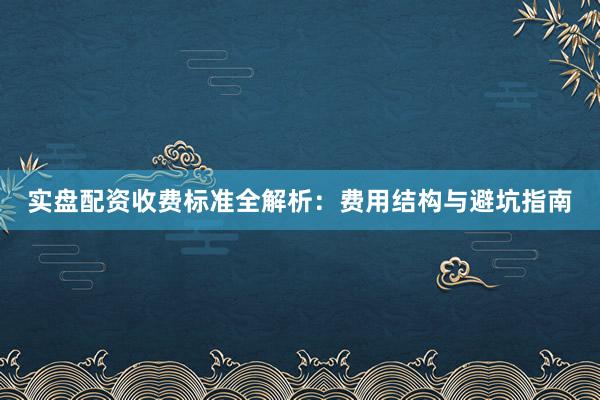 实盘配资收费标准全解析：费用结构与避坑指南