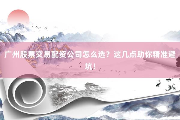 广州股票交易配资公司怎么选？这几点助你精准避坑！