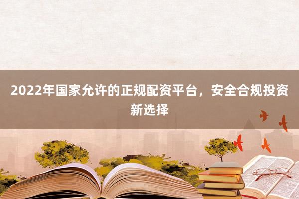 2022年国家允许的正规配资平台，安全合规投资新选择