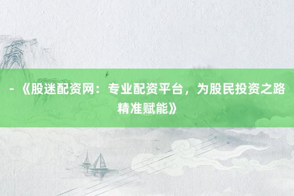 - 《股迷配资网：专业配资平台，为股民投资之路精准赋能》