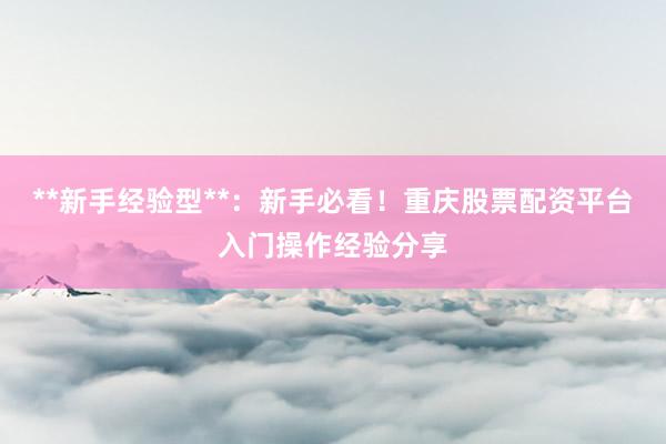 **新手经验型**：新手必看！重庆股票配资平台入门操作经验分享