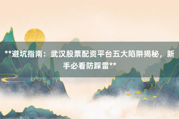 **避坑指南：武汉股票配资平台五大陷阱揭秘，新手必看防踩雷**