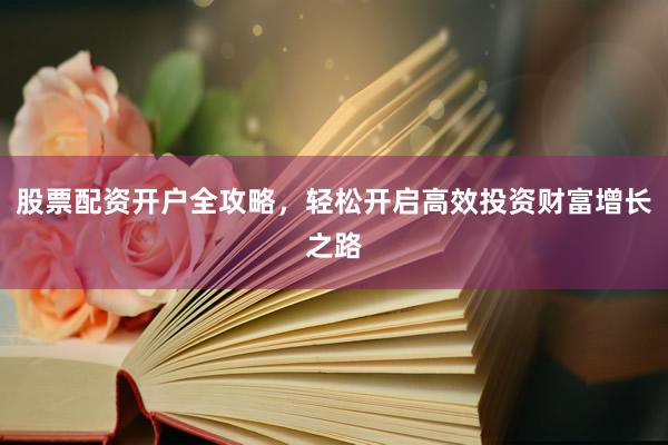 股票配资开户全攻略，轻松开启高效投资财富增长之路