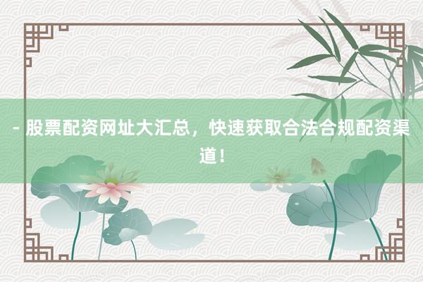 - 股票配资网址大汇总，快速获取合法合规配资渠道！