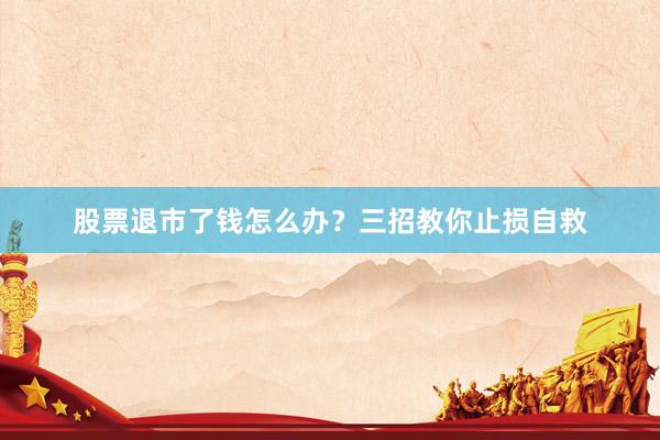 股票退市了钱怎么办？三招教你止损自救