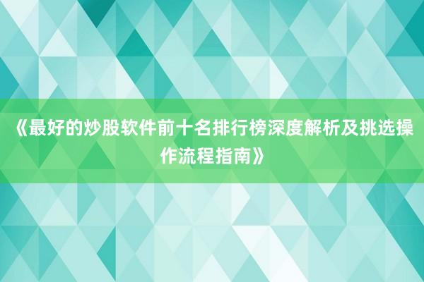 《最好的炒股软件前十名排行榜深度解析及挑选操作流程指南》