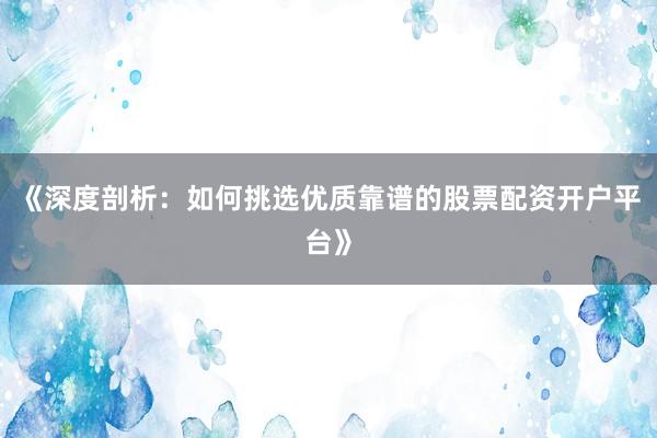 《深度剖析：如何挑选优质靠谱的股票配资开户平台》
