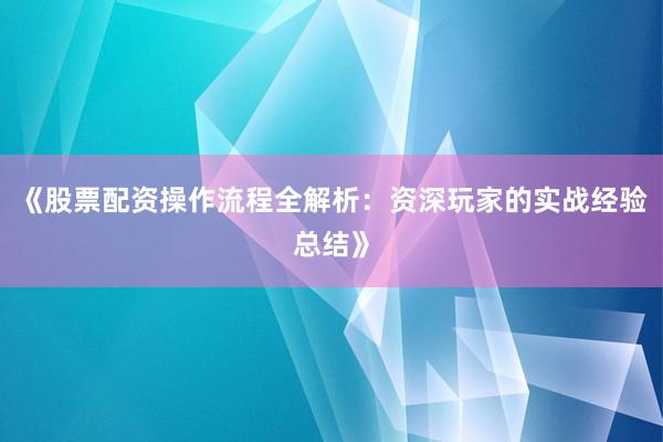 《股票配资操作流程全解析：资深玩家的实战经验总结》