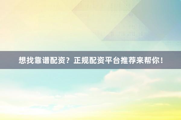 想找靠谱配资？正规配资平台推荐来帮你！