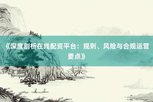 《深度剖析在线配资平台：规则、风险与合规运营要点》
