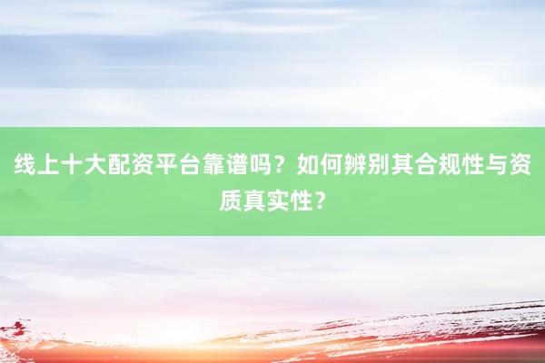 线上十大配资平台靠谱吗？如何辨别其合规性与资质真实性？