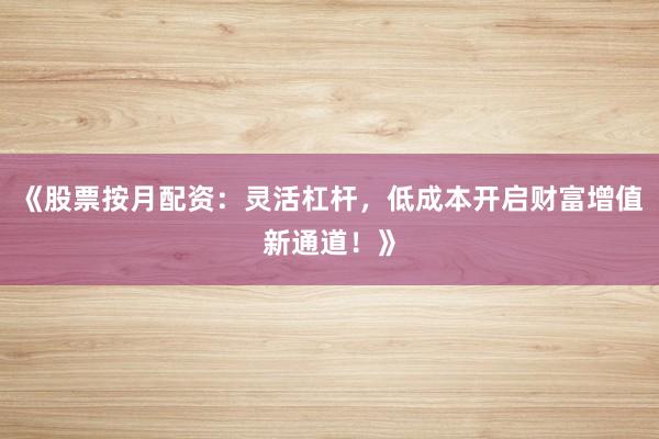 《股票按月配资：灵活杠杆，低成本开启财富增值新通道！》