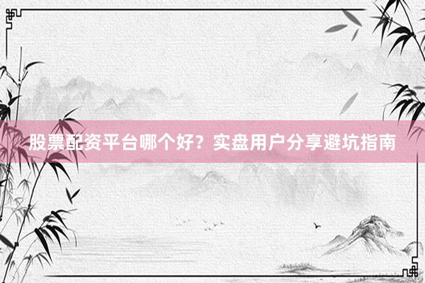 股票配资平台哪个好？实盘用户分享避坑指南