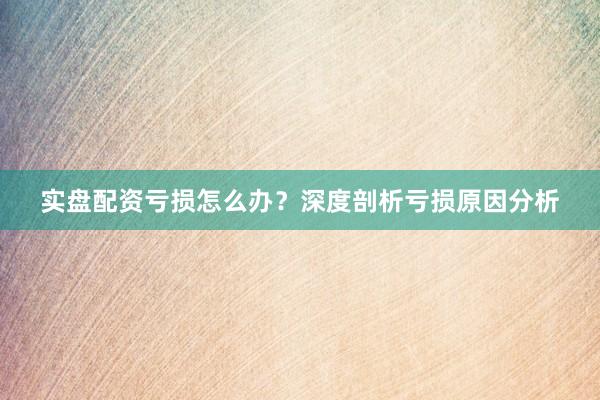 实盘配资亏损怎么办？深度剖析亏损原因分析