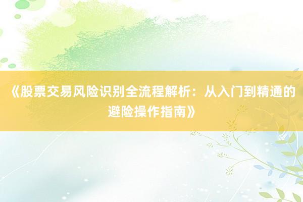 《股票交易风险识别全流程解析：从入门到精通的避险操作指南》
