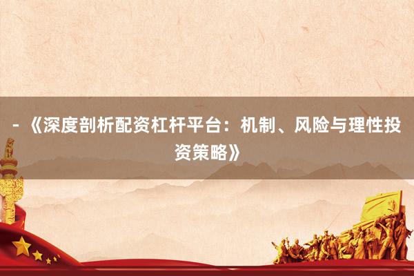 - 《深度剖析配资杠杆平台：机制、风险与理性投资策略》