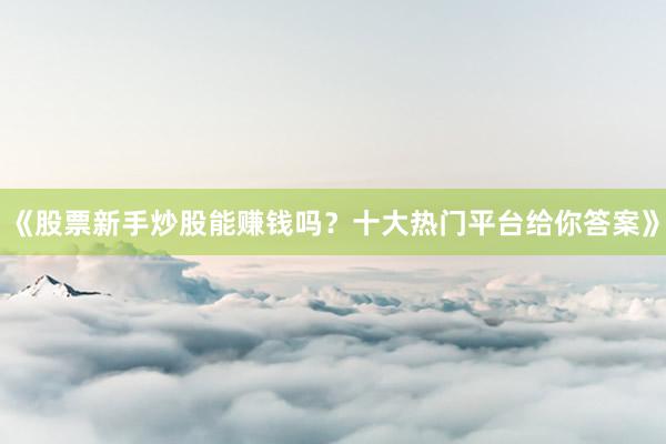 《股票新手炒股能赚钱吗？十大热门平台给你答案》