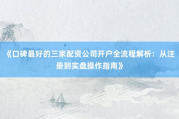 《口碑最好的三家配资公司开户全流程解析：从注册到实盘操作指南》