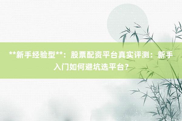 **新手经验型**：股票配资平台真实评测：新手入门如何避坑选平台？