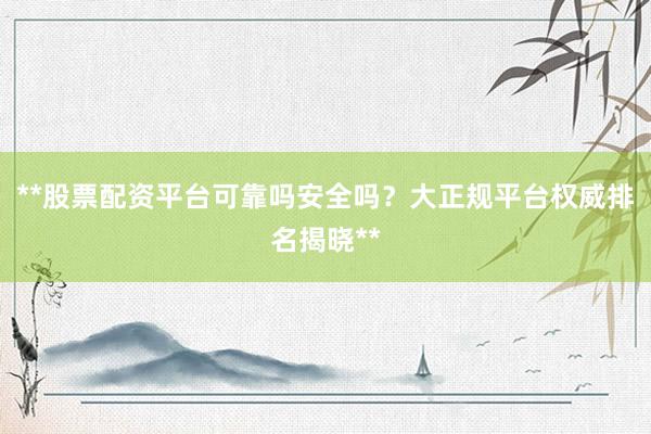**股票配资平台可靠吗安全吗？大正规平台权威排名揭晓**