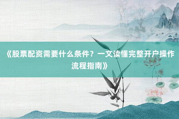 《股票配资需要什么条件？一文读懂完整开户操作流程指南》