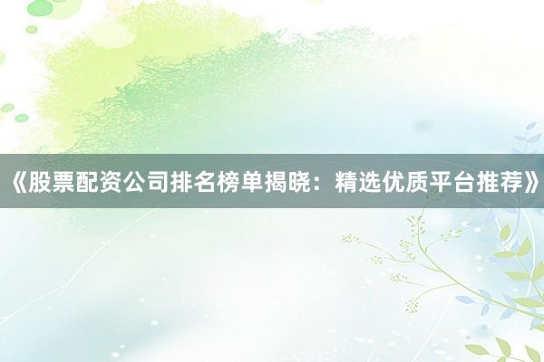 《股票配资公司排名榜单揭晓：精选优质平台推荐》