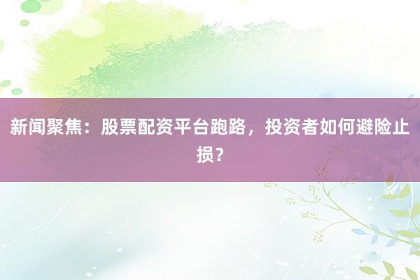 新闻聚焦：股票配资平台跑路，投资者如何避险止损？