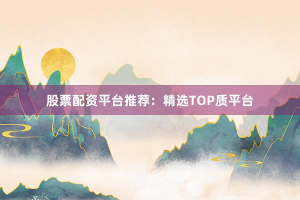 股票配资平台推荐：精选TOP质平台