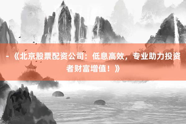 - 《北京股票配资公司：低息高效，专业助力投资者财富增值！》