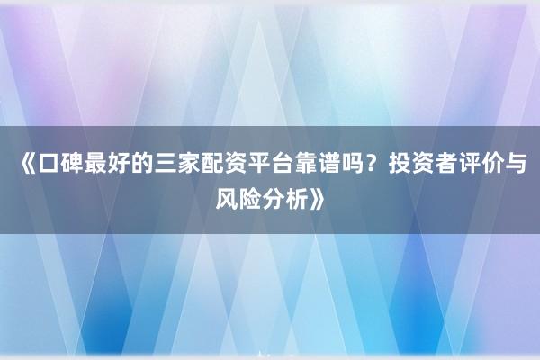 《口碑最好的三家配资平台靠谱吗？投资者评价与风险分析》