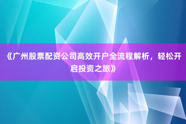 《广州股票配资公司高效开户全流程解析，轻松开启投资之旅》