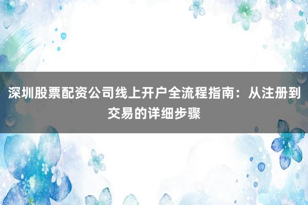 深圳股票配资公司线上开户全流程指南：从注册到交易的详细步骤