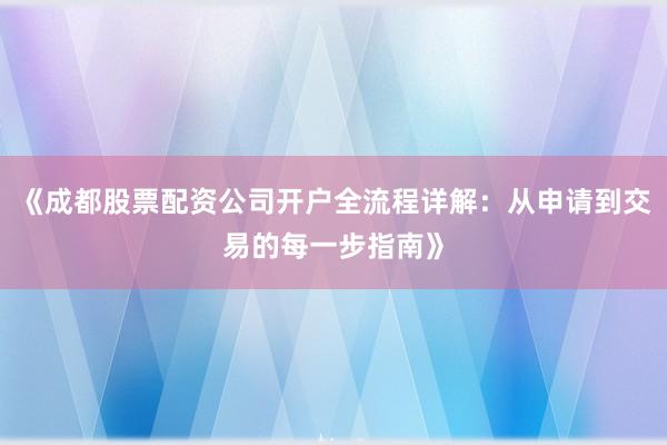 《成都股票配资公司开户全流程详解：从申请到交易的每一步指南》