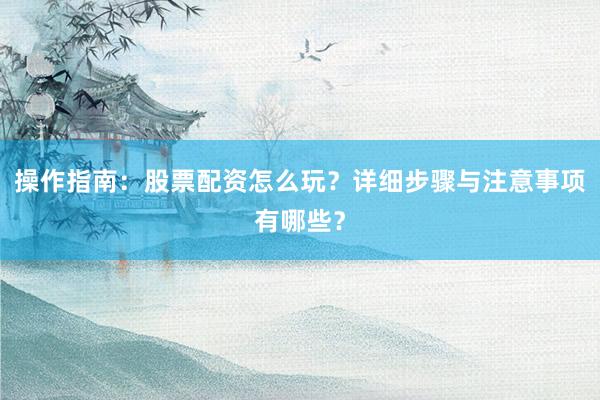 操作指南：股票配资怎么玩？详细步骤与注意事项有哪些？