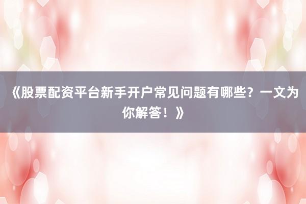 《股票配资平台新手开户常见问题有哪些？一文为你解答！》