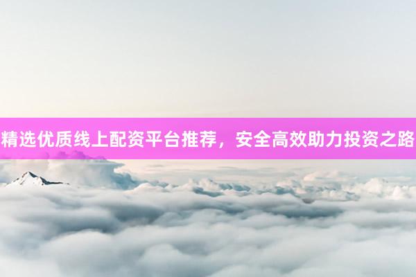 精选优质线上配资平台推荐，安全高效助力投资之路
