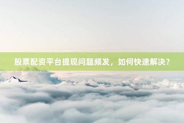 股票配资平台提现问题频发，如何快速解决？