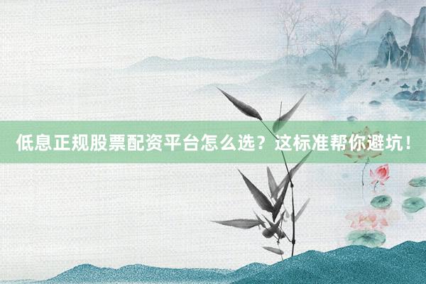 低息正规股票配资平台怎么选？这标准帮你避坑！