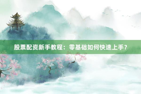 股票配资新手教程：零基础如何快速上手？