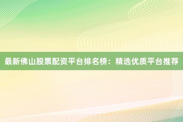 最新佛山股票配资平台排名榜：精选优质平台推荐