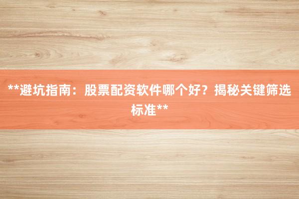 **避坑指南：股票配资软件哪个好？揭秘关键筛选标准**