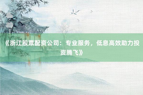 《浙江股票配资公司：专业服务，低息高效助力投资腾飞》